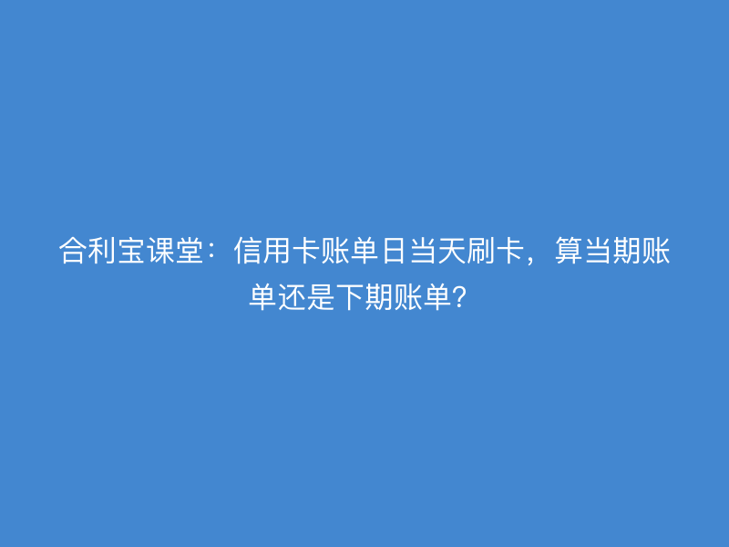 屹掌柜课堂：信用卡账单日当天刷卡，算当期账单还是下期账单？