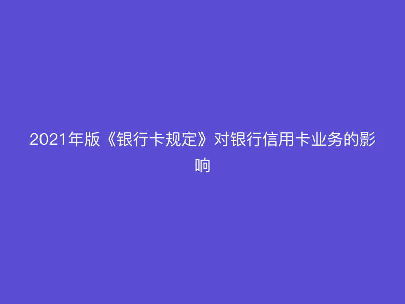 2021年版《银行卡规定》对银行信用卡业务的影响