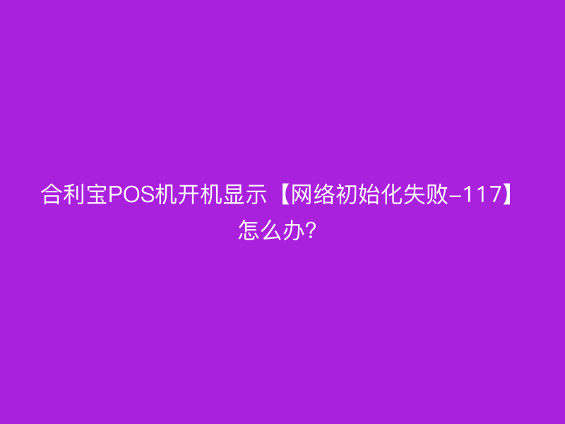 屹掌柜POS机开机显示【网络初始化失败-117】怎么办？