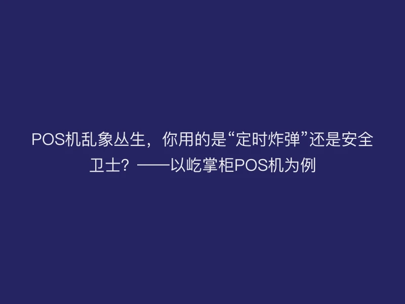 POS机乱象丛生，你用的是“定时炸弹”还是安全卫士？——以屹掌柜POS机为例