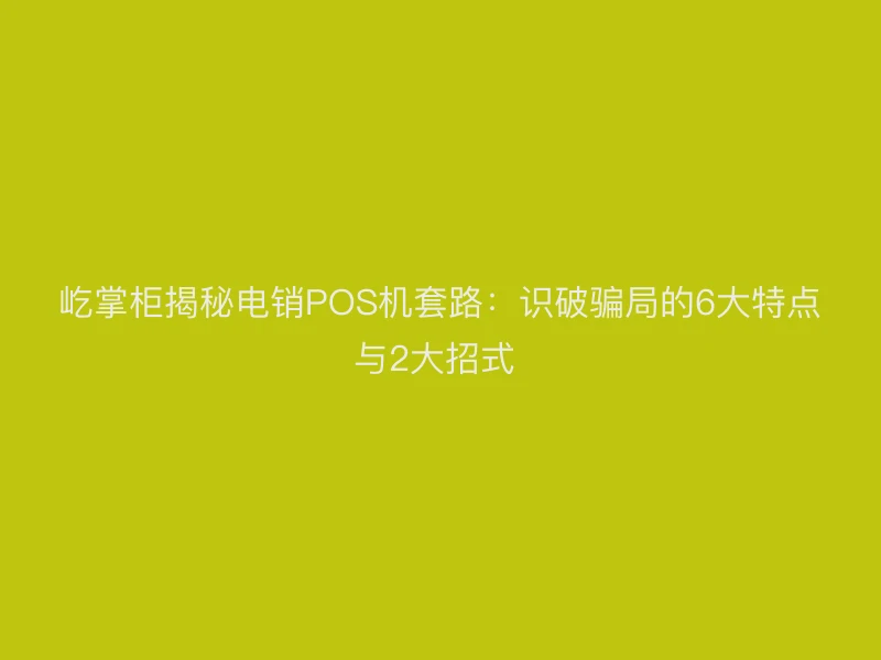 屹掌柜揭秘电销POS机套路：识破骗局的6大特点与2大招式 