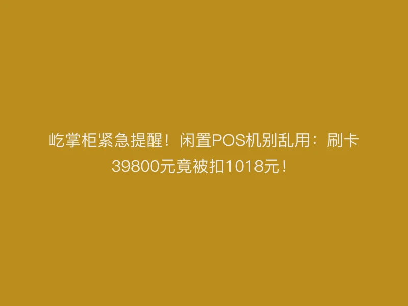 屹掌柜紧急提醒！闲置POS机别乱用：刷卡39800元竟被扣1018元！