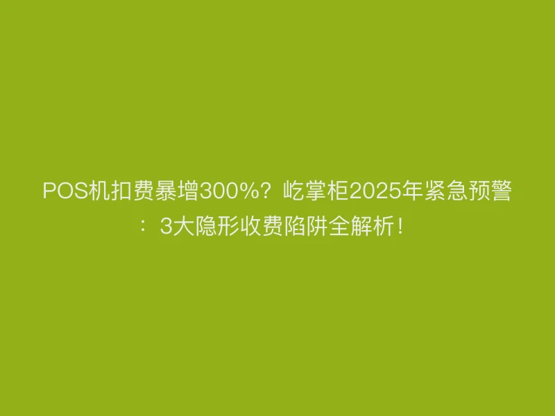 POS机扣费暴增300%？屹掌柜2025年紧急预警：3大隐形收费陷阱全解析！